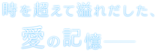 時を超えて溢れだした、愛の記憶―